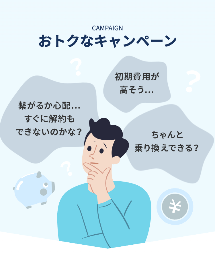 CAMPAIGN おトクなキャンペーン
繋がるか心配...すぐに解約もできないのかな？
初期費用が高そう...
ちゃんと乗り換えできる？