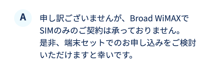 申し訳ございませんが、Broad WiMAXでSIMのみのご契約は承っておりません。是非、端末セットでのお申し込みをご検討いただけますと幸いです。