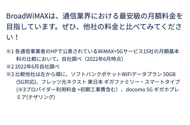 BroadWiMAXは、通信業界における最安級の月額料金を目指しています。ぜひ、他社の料金と比べてみてください！

※1 各通信事業者のHPで公表されているWiMAX+5Gサービス15社の月額基本料の比較において。自社調べ（2022年6月時点）
※2 2022年6月自社調べ
※3 比較他社は左から順に、ソフトバンクポケットWiFiデータプラン 50GB (5G対応)、フレッツ光ネクスト 東日本 ギガファミリー・スマートタイプ(※3プロバイダー利用料金 +初期工事費含む）、docomo 5G ギガホプレミア(テザリング)
