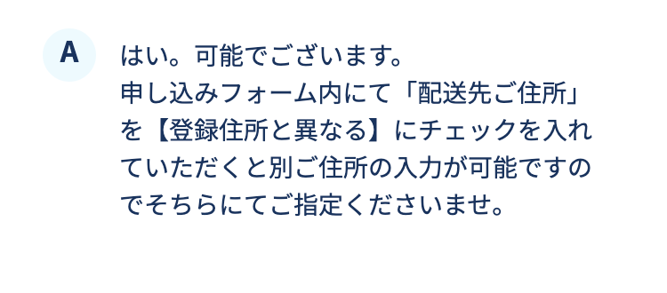 はい。可能でございます。
申し込みフォーム内にて「配送先ご住所」を【登録住所と異なる】にチェックを入れていただくと別ご住所の入力が可能ですのでそちらにてご指定くださいませ。