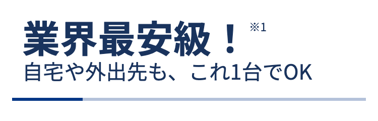 業界最安級！※1
自宅や外出先も、これ1台でOK