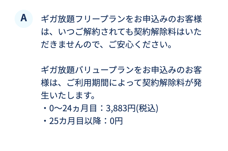 ギガ放題フリープランをお申込みのお客様は、いつご解約されても契約解除料はいただきませんので、ご安心ください。ギガ放題バリュープランをお申込みのお客様は、ご利用期間によって契約解除料が発生いたします。

・0～24ヵ月目：3,883円(税込)
・25カ月目以降：0円