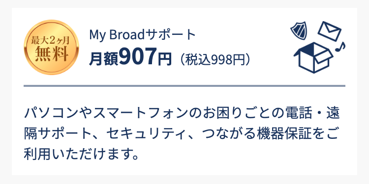 最大2ヶ月無料　My Broadサポート
月額907円（税込998円）
パソコンやスマートフォンのお困りごとの電話・遠隔サポート、セキュリティ、つながる機器保証をご利用いただけます。