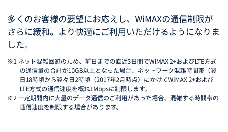 多くのお客様の要望にお応えし、WiMAXの通信制限がさらに緩和。より快適にご利用いただけるようになりました。

※1 ネット混雑回避のため、前日までの直近3日間でWiMAX 2+およびLTE方式の通信量の合計が10GB以上となった場合、ネットワーク混雑時間帯（翌日18時頃から翌々日2時頃（2017年2月時点）にかけてWiMAX 2+およびLTE方式の通信速度を概ね1Mbpsに制限します。
※2 一定期間内に大量のデータ通信のご利用があった場合、混雑する時間帯の通信速度を制限する場合があります。
