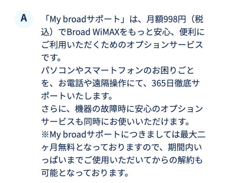「My broadサポート」は、月額998円（税込）でBroad WiMAXをもっと安心、便利にご利用いただくためのオプションサービスです。
パソコンやスマートフォンのお困りごとを、お電話や遠隔操作にて、365日徹底サポートいたします。
さらに、機器の故障時に安心のオプションサービスも同時にお使いいただけます。
※My broadサポートにつきましては最大二ヶ月無料となっておりますので、期間内いっぱいまでご使用いただいてからの解約も可能となっております。