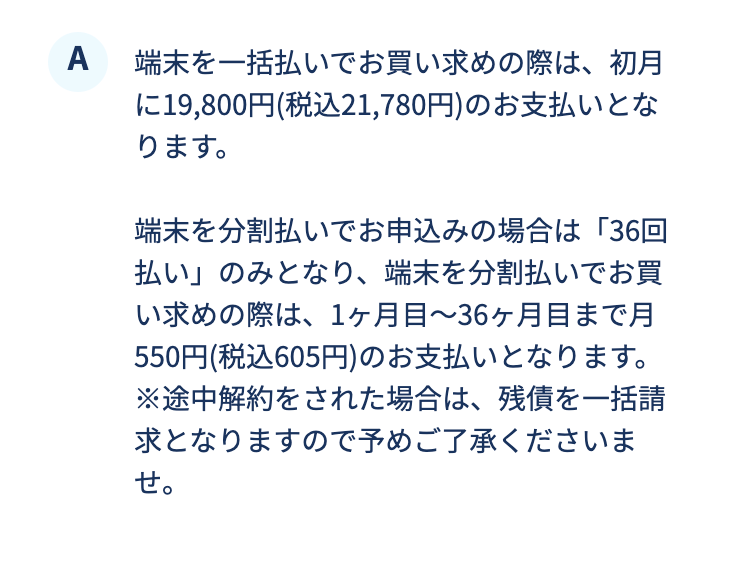端末を一括払いでお買い求めの際は、初月に19,800円(税込21,780円)のお支払いとなります。端末を分割払いでお申込みの場合は「36回払い」のみとなり、端末を分割払いでお買い求めの際は、1ヶ月目～36ヶ月目まで月550円(税込605円)のお支払いとなります。※途中解約をされた場合は、残債を一括請求となりますので予めご了承くださいませ。