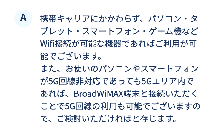 携帯キャリアにかかわらず、パソコン・タブレット・スマートフォン・ゲーム機などWifi接続が可能な機器であればご利用が可能でございます。また、お使いのパソコンやスマートフォンが5G回線非対応であっても5Gエリア内であれば、BroadWiMAX端末と接続いただくことで5G回線の利用も可能でございますので、ご検討いただければと存じます。