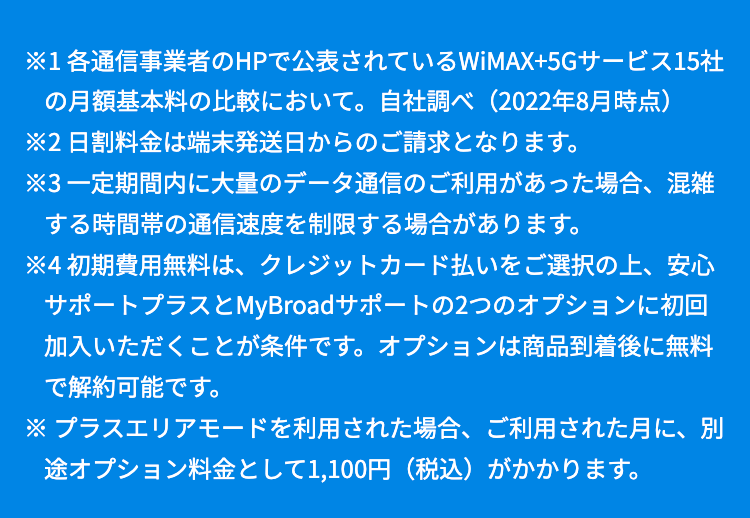 ※1 各通信事業者のHPで公表されているWiMAX+5Gサービス15社の月額基本料の比較において。自社調べ（2022年8月時点）

※2 日割料金は端末発送日からのご請求となります。

※3 一定期間内に大量のデータ通信のご利用があった場合、混雑する時間帯の通信速度を制限する場合があります。

※4 初期費用無料は、クレジットカード払いをご選択の上、安心サポートプラスとMyBroadサポートの2つのオプションに初回加入いただくことが条件です。オプションは商品到着後に無料で解約可能です。

※ プラスエリアモードを利用された場合、ご利用された月に、別途オプション料金として1,100円（税込）がかかります。