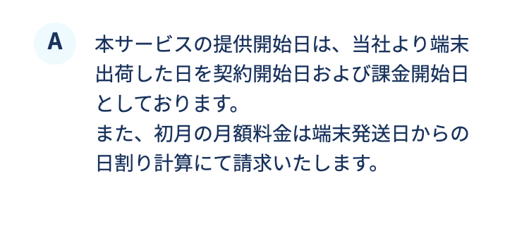 本サービスの提供開始日は、当社より端末出荷した日を契約開始日および課金開始日としております。また、初月の月額料金は端末発送日からの日割り計算にて請求いたします。
