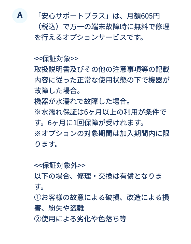 「安心サポートプラス」は、月額605円（税込）で万一の端末故障時に無料で修理を行えるオプションサービスです。
	<<保証対象>>
取扱説明書及びその他の注意事項等の記載内容に従った正常な使用状態の下で機器が故障した場合。
機器が水濡れで故障した場合。
※水濡れ保証は6ヶ月以上の利用が条件です。6ヶ月に1回保障が受けれます。
※オプションの対象期間は加入期間内に限ります。

<<保証対象外>> 
以下の場合、修理・交換は有償となります。
①お客様の故意による破損、改造による損害、紛失や盗難
②使用による劣化や色落ち等