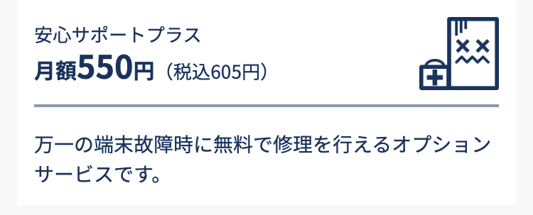 安心サポートプラス　月額550円（税込605円）
万一の端末故障時に無料で修理を行えるオプションサービスです。