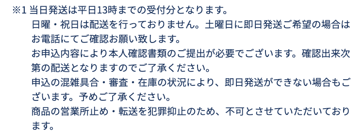 ※1 当日発送は平日13時までの受付分となります。
日曜・祝日は配送を行っておりません。土曜日に即日発送ご希望の場合はお電話にてご確認お願い致します。
お申込内容により本人確認書類のご提出が必要でございます。確認出来次第の配送となりますのでご了承ください。
申込の混雑具合・審査・在庫の状況により、即日発送ができない場合もございます。予めご了承ください。
商品の営業所止め・転送を犯罪抑止のため、不可とさせていただいております。