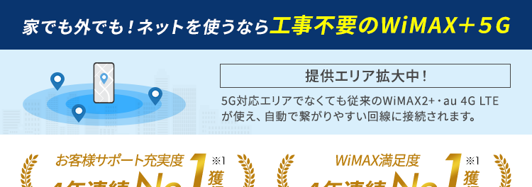 家でも外でも！ネットを使うなら工事不要のWiMAX＋5G
提供エリア拡大中!
お客様サポート充実度4年連続No.1獲得※１
WiMAX満足度4年連続No.1獲得※１
通信業界最安級の価格！※２
月額1,270円〜※3
(税込1,397円〜)
WiMAXならデータ容量無制限！
最短即日発送
WiMAX史上最速の通信速度
選べる最新機種
WEBからのお申し込みで初期費用無料！