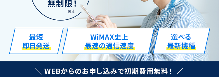 家でも外でも！ネットを使うなら工事不要のWiMAX＋5G
提供エリア拡大中!
お客様サポート充実度4年連続No.1獲得※１
WiMAX満足度4年連続No.1獲得※１
通信業界最安級の価格！※２
月額1,270円〜※3
(税込1,397円〜)
WiMAXならデータ容量無制限！
最短即日発送
WiMAX史上最速の通信速度
選べる最新機種
WEBからのお申し込みで初期費用無料！