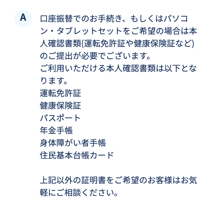 口座振替でのお手続き、もしくはパソコン・タブレットセットをご希望の場合は本人確認書類(運転免許証や健康保険証など)のご提出が必要でございます。
ご利用いただける本人確認書類は以下となります。
運転免許証
健康保険証
パスポート
年金手帳
身体障がい者手帳
住民基本台帳カード

上記以外の証明書をご希望のお客様はお気軽にご相談ください。
