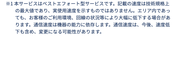 ※1 本サービスはベストエフォート型サービスです。記載の速度は技術規格上の最大値であり、実使用速度を示すものではありません。エリア内であっても、お客様のご利用環境、回線の状況等により大幅に低下する場合があります。通信速度は機器の能力に依存します。通信速度は、今後、速度低下も含め、変更になる可能性があります。