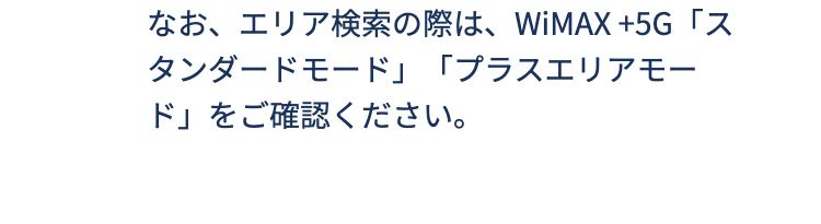 
なお、エリア検索の際は、WiMAX +5G「スタンダードモード」「プラスエリアモード」をご確認ください。