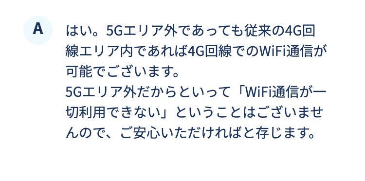 はい。5Gエリア外であっても従来の4G回線エリア内であれば4G回線でのWiFi通信が可能でございます。5Gエリア外だからといって「WiFi通信が一切利用できない」ということはございませんので、ご安心いただければと存じます。